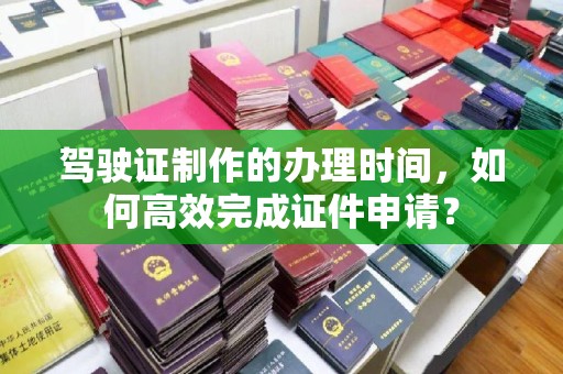 颍东驾驶证制作的办理时间，如何高效完成证件申请？